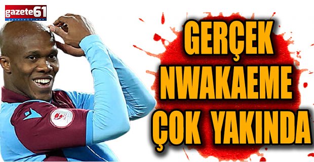 Gerçek Nwakaeme çok yakında!