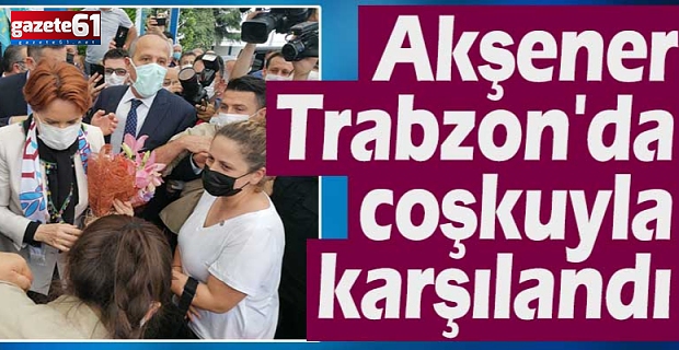 Akşener Trabzon'da coşkuyla karşılandı
