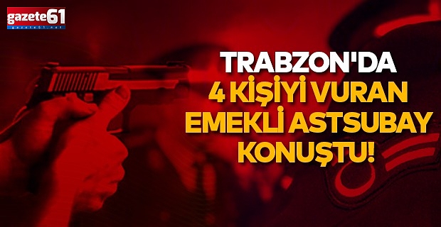 Trabzon'da 4 kişiyi vuran emekli astsubay konuştu!