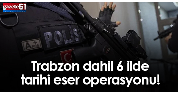 Trabzon dahil 6 ilde tarihi eser operasyonu!