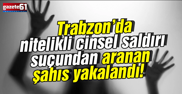 Cinsel saldırı suçundan aranan şahıs Trabzon’da yakalandı!