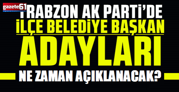 AK Parti Trabzon ilçe belediye başkan adayları ne zaman açıklanacak?
