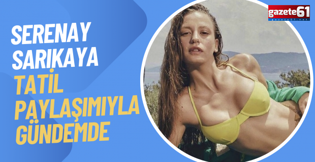 Serenay Sarıkaya tatil paylaşımlarıyla gündemde