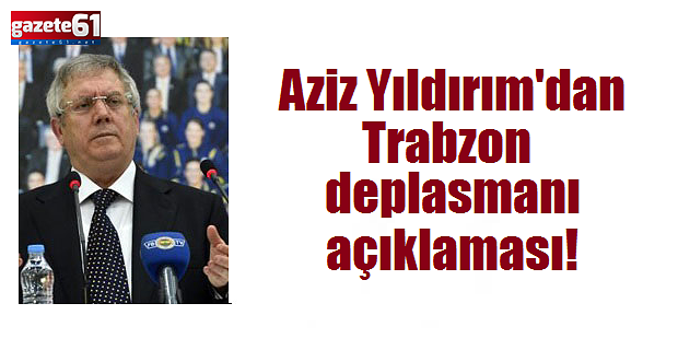 Aziz Yıldırım'dan Trabzon deplasmanı açıklaması!