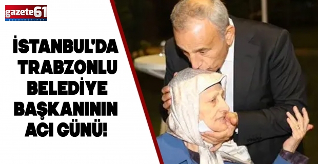 İstanbul'da Trabzonlu belediye başkanının acı günü! Annesi hayatını kaybetti