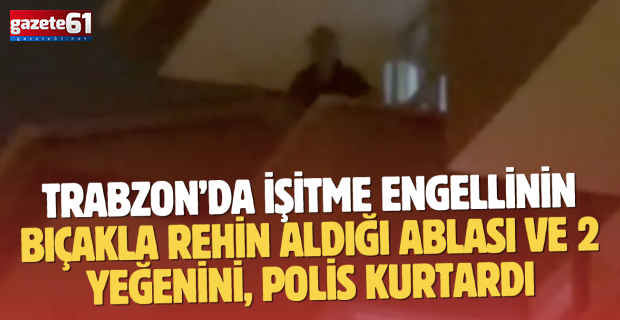 Trabzon’da işitme engellinin bıçakla rehin aldığı ablası ve 2 yeğenini, polis kurtardı