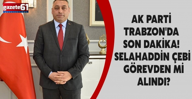 AK PARTİ TRABZON'DA SON DAKİKA! SELAHADDİN ÇEBİ GÖREVDEN Mİ ALINDI?
