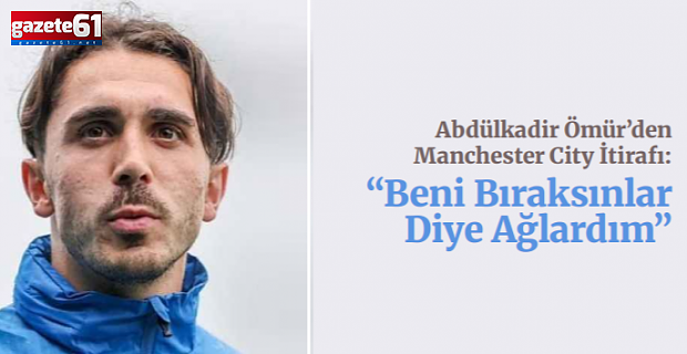 Abdülkadir Ömür’den Manchester City İtirafı: “Beni Bıraksınlar Diye Ağlardım”