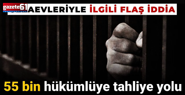 Cezaevleriyle ilgili flaş iddia: 55 bin hükümlüye tahliye yolu