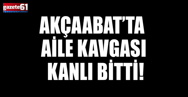 Akçaabat’ta aile kavgası kanlı bitti!