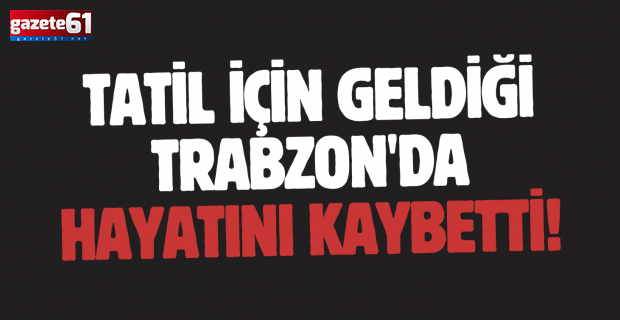 Tatil için geldiği Trabzon'da hayatını kaybetti!