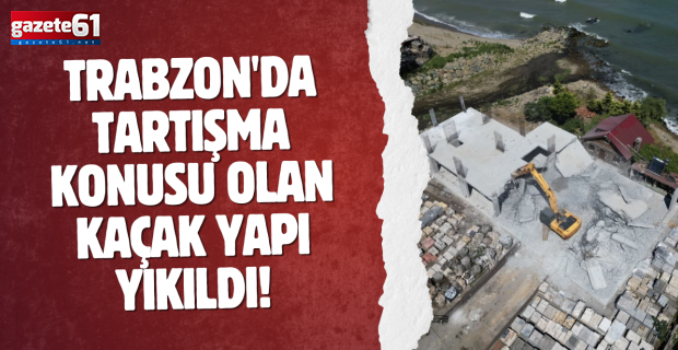 Trabzon'da tartışma konusu olan kaçak yapı yıkıldı!