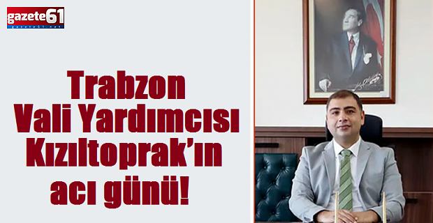 Trabzon Vali Yardımcısı Kızıltoprak’ın acı günü!