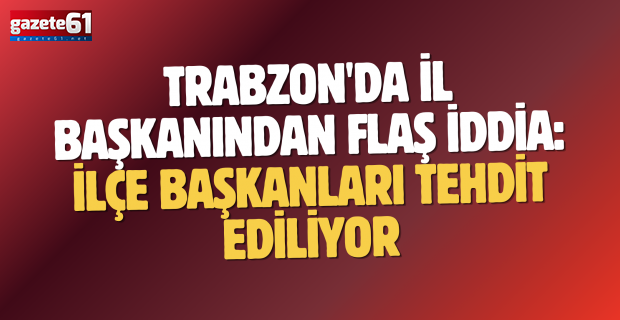 Trabzon'da İl Başkanından flaş iddia: İlçe Başkanları tehdit ediliyor...