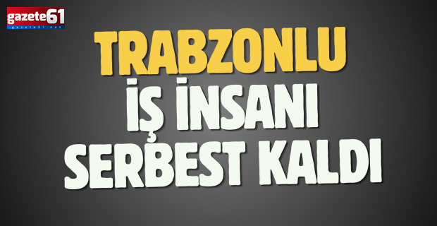 Trabzonlu iş insanı serbest kaldı