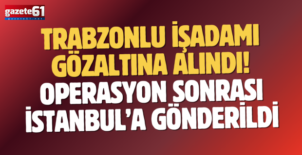 Trabzonlu İşadamı Gözaltına Alındı! Operasyon sonrası İstanbul’a gönderildi