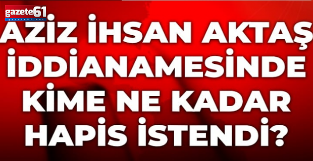 Aziz İhsan Aktaş iddianamesinde kime ne kadar hapis istendi?