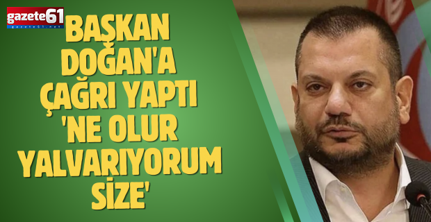 Başkan Doğan'a çağrı yaptı 'Ne olur yalvarıyorum size'