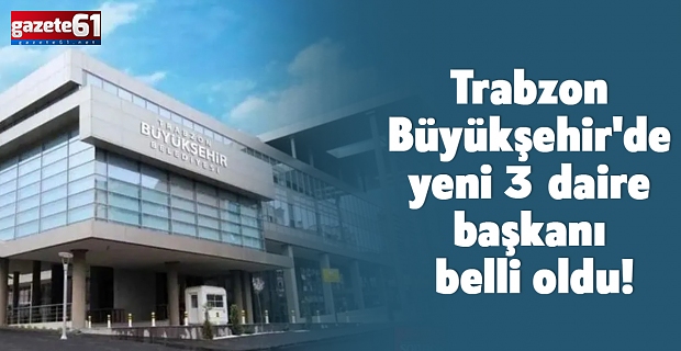 Trabzon Büyükşehir'de yeni 3 daire başkanı belli oldu!
