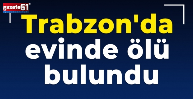 Trabzon'da evinde ölü bulundu