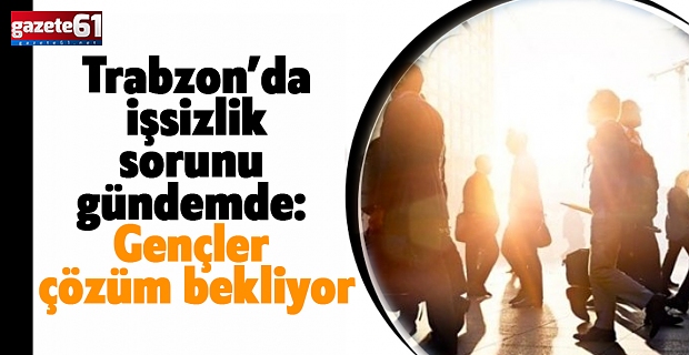 TRABZON’DA İŞSİZLİK SORUNU GÜNDEMDE: GENÇLER ÇÖZÜM BEKLİYOR