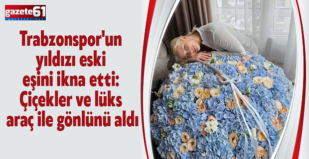 Trabzonspor'un yıldızı eski eşini ikna etti: Çiçekler ve lüks araç ile gönlünü aldı