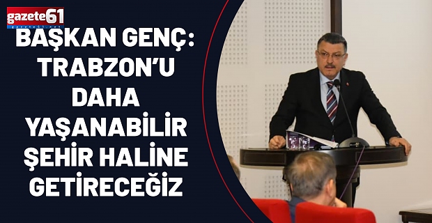 BAŞKAN GENÇ: TRABZON’U DAHA YAŞANABİLİR ŞEHİR HALİNE GETİRECEĞİZ