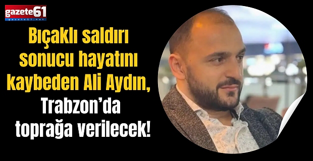 Bıçaklı saldırı sonucu hayatını kaybeden Ali Aydın, Trabzon’da toprağa verilecek!