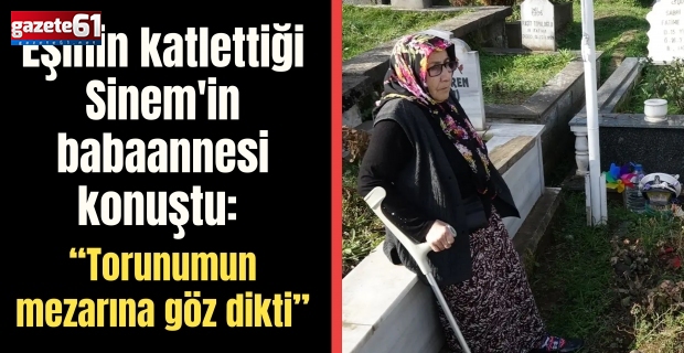 Eşinin katlettiği Sinem'in babaannesi konuştu: “Torunumun mezarına göz dikti”