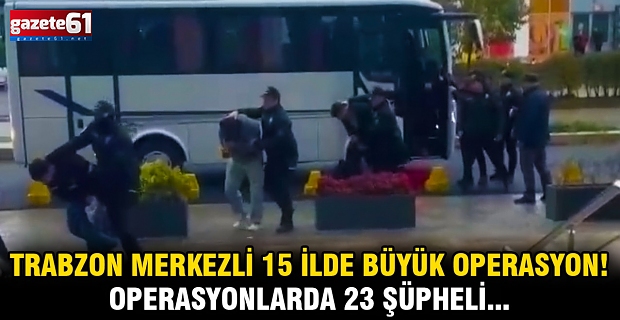 Trabzon merkezli 15 ilde büyük operasyon! Operasyonlarda 23 şüpheli...