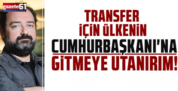 TRANSFER İÇİN ÜLKENİN CUMHURBAŞKANI'NA GİTMEYE UTANIRIM!