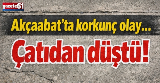 Akçaabat’ta korkunç olay…çatıdan düştü!