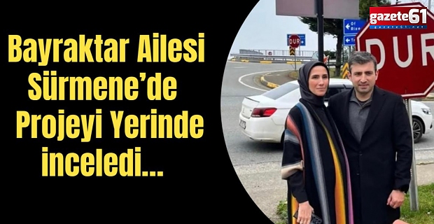 Bayraktar Ailesi Sürmene’de! Projeyi yerinde inceledi…