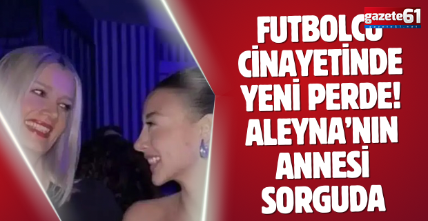 Futbolcu cinayetinde yeni perde! Aleyna’nın annesi sorguda