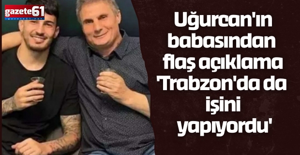 Uğurcan'ın babasından flaş açıklama 'Trabzon'da da işini yapıyordu'