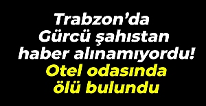 Trabzon’da Gürcü şahıstan haber alınamıyordu!