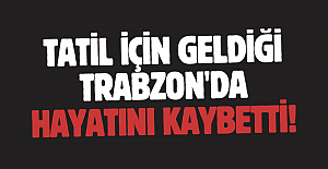 Tatil için geldiği Trabzon'da hayatını kaybetti!